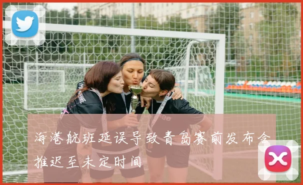 海港航班延误导致青岛赛前发布会推迟至未定时间