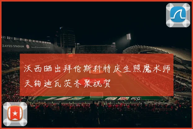 沃西晒出拜伦斯科特庆生照魔术师天钩迪瓦茨齐聚祝贺