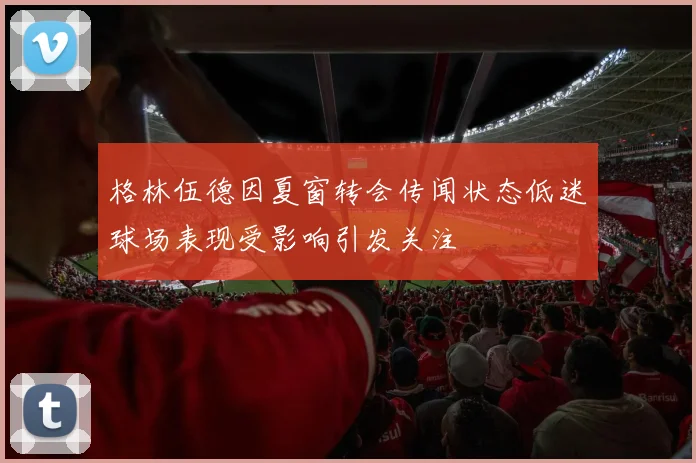 格林伍德因夏窗转会传闻状态低迷球场表现受影响引发关注
