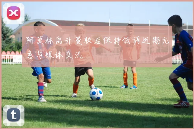 阿莫林离开曼联后保持低调近期无意与媒体交流