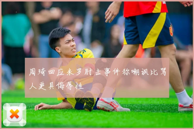 周琦回应米罗肘击事件称嘲讽比骂人更具侮辱性