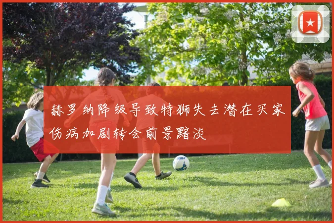 赫罗纳降级导致特狮失去潜在买家伤病加剧转会前景黯淡