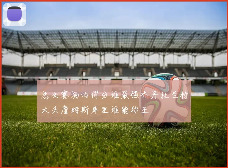 总决赛场均得分谁最强乔丹杜兰特大头詹姆斯库里谁能称王