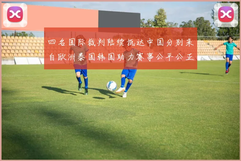 四名国际裁判陆续抵达中国分别来自欧洲泰国韩国助力赛事公平公正