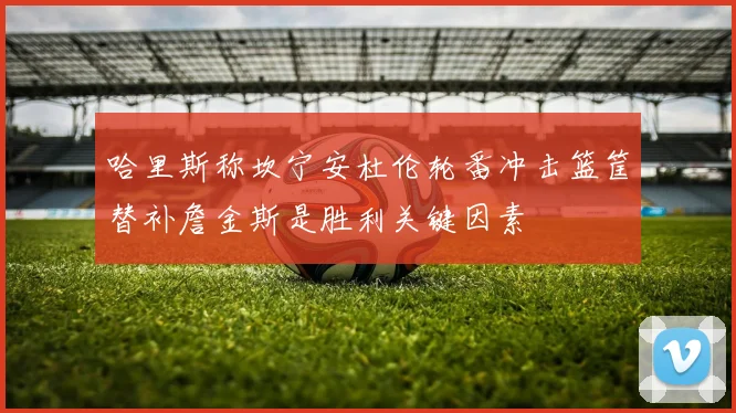 哈里斯称坎宁安杜伦轮番冲击篮筐替补詹金斯是胜利关键因素