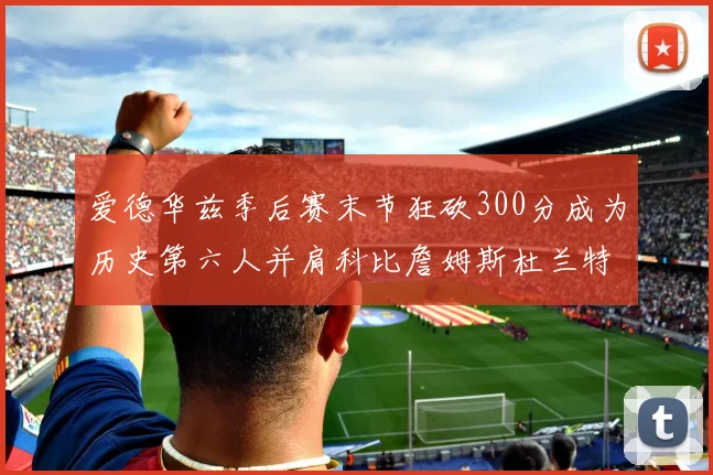 爱德华兹季后赛末节狂砍300分成为历史第六人并肩科比詹姆斯杜兰特韦德