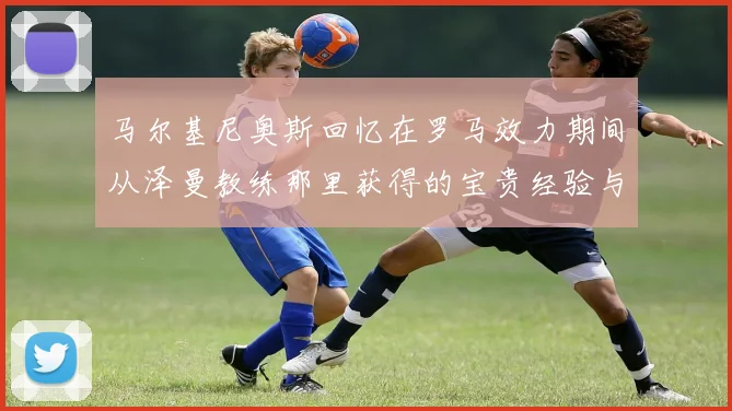 马尔基尼奥斯回忆在罗马效力期间从泽曼教练那里获得的宝贵经验与成长