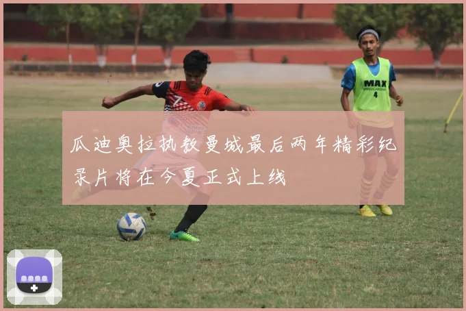 瓜迪奥拉执教曼城最后两年精彩纪录片将在今夏正式上线