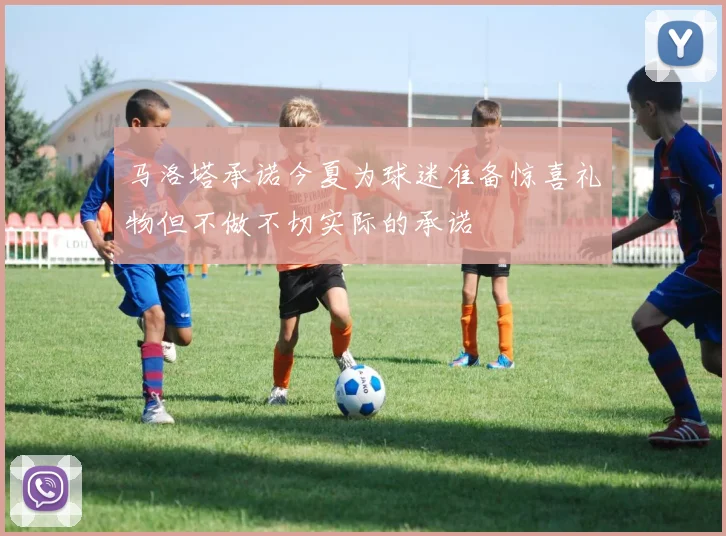 马洛塔承诺今夏为球迷准备惊喜礼物但不做不切实际的承诺