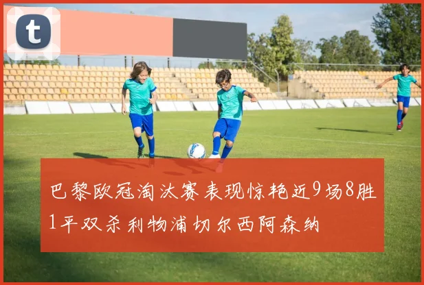 巴黎欧冠淘汰赛表现惊艳近9场8胜1平双杀利物浦切尔西阿森纳