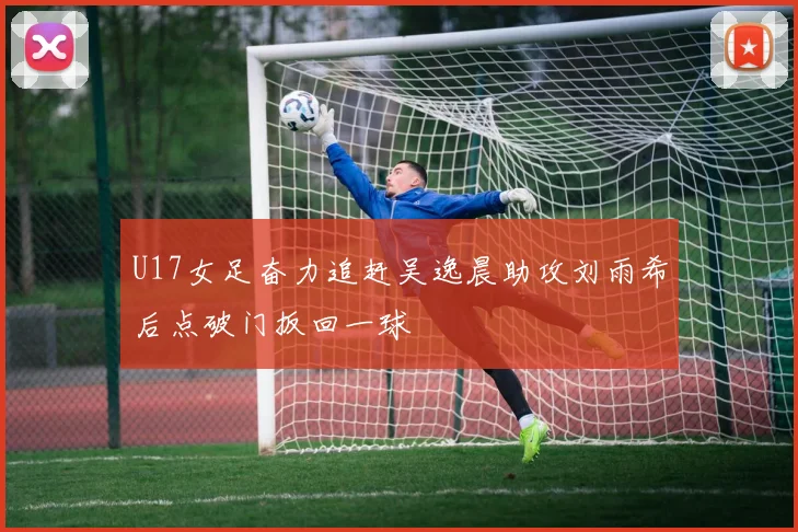U17女足奋力追赶吴逸晨助攻刘雨希后点破门扳回一球