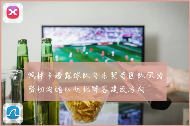 佩林卡透露球队与东契奇团队保持密切沟通以优化阵容建设方向