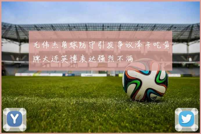 毛伟杰角球防守引发争议泽卡吃黄牌大连英博表达强烈不满