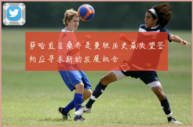 萨哈直言桑乔是曼联历史最失望签约应寻求新的发展机会