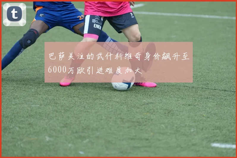 巴萨关注的武什科维奇身价飙升至6000万欧引进难度加大