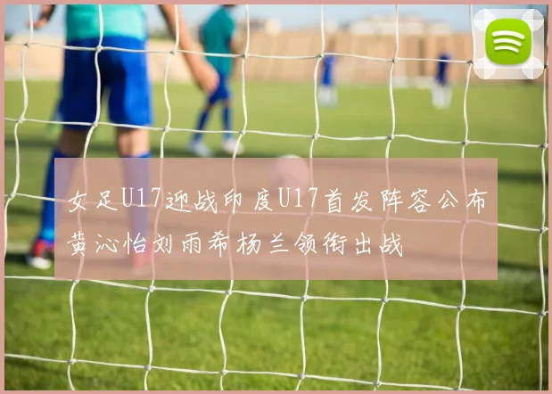 女足U17迎战印度U17首发阵容公布黄沁怡刘雨希杨兰领衔出战