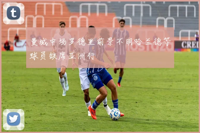 曼城中场罗德里前景不明哈兰德等球员缺席亚洲行